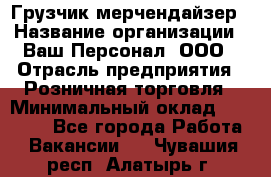 Грузчик-мерчендайзер › Название организации ­ Ваш Персонал, ООО › Отрасль предприятия ­ Розничная торговля › Минимальный оклад ­ 12 000 - Все города Работа » Вакансии   . Чувашия респ.,Алатырь г.